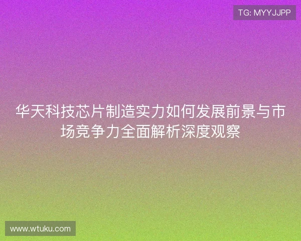 华天科技芯片制造实力如何发展前景与市场竞争力全面解析深度观察